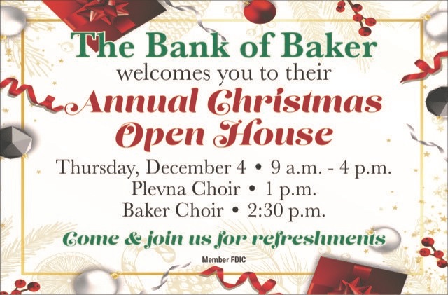 The Bank of Baker welcomes you to their Annual Christmas Open House.
Thursday, December 4th from 9 a.m.-4 p.m.
Plevna Choir-1 p.m.
Baker Choir-2:30 p.m.
come & join us for refreshments.

Member FDIC